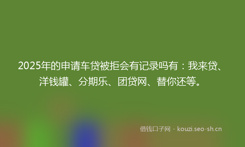 2025年的申请车贷被拒会有记录吗有：我来贷、洋钱罐、分期乐、团贷网、替你还等。