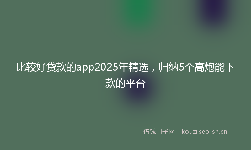 比较好贷款的app2025年精选，归纳5个高炮能下款的平台