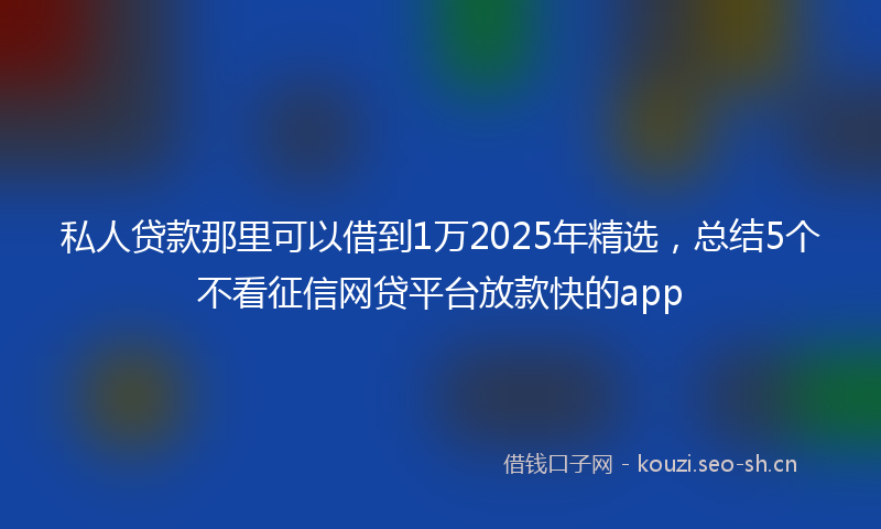 私人贷款那里可以借到1万2025年精选，总结5个不看征信网贷平台放款快的app