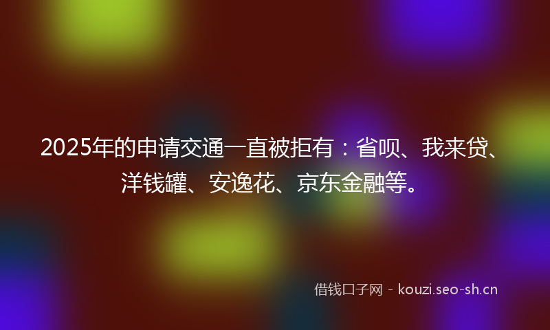 2025年的申请交通一直被拒有：省呗、我来贷、洋钱罐、安逸花、京东金融等。