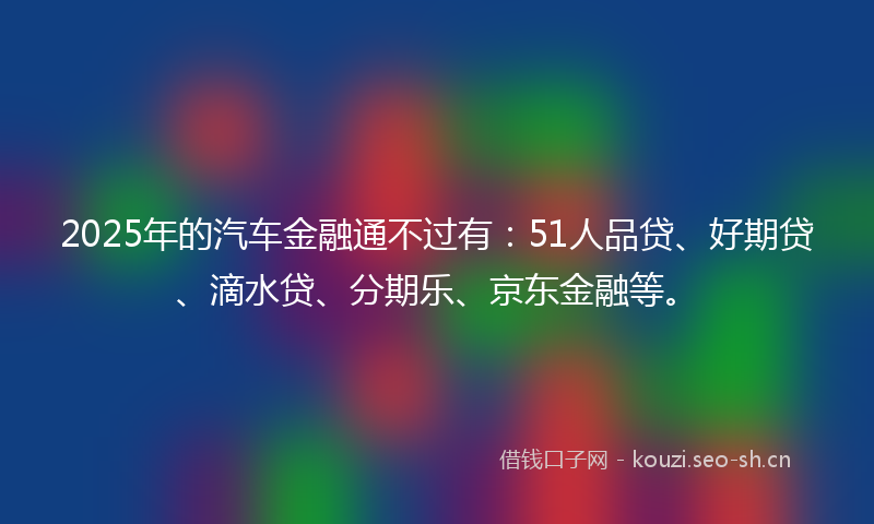 2025年的汽车金融通不过有：51人品贷、好期贷、滴水贷、分期乐、京东金融等。