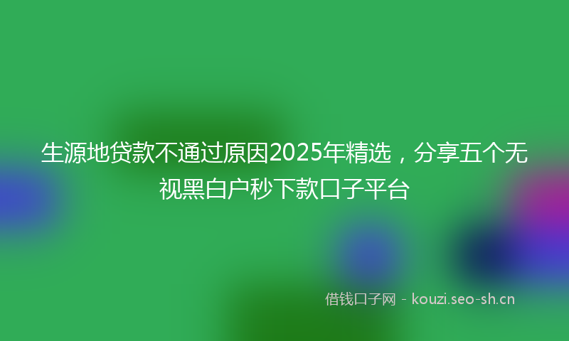 生源地贷款不通过原因2025年精选，分享五个无视黑白户秒下款口子平台
