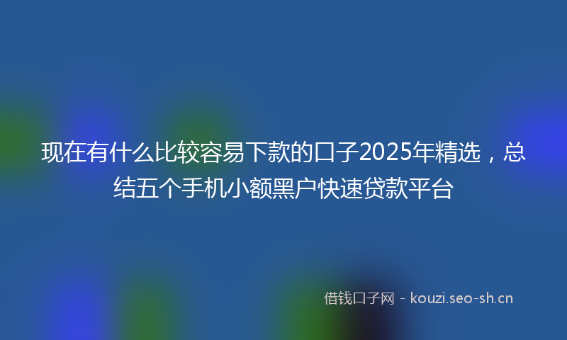 现在有什么比较容易下款的口子2025年精选，总结五个手机小额黑户快速贷款平台