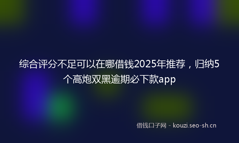 综合评分不足可以在哪借钱2025年推荐，归纳5个高炮双黑逾期必下款app