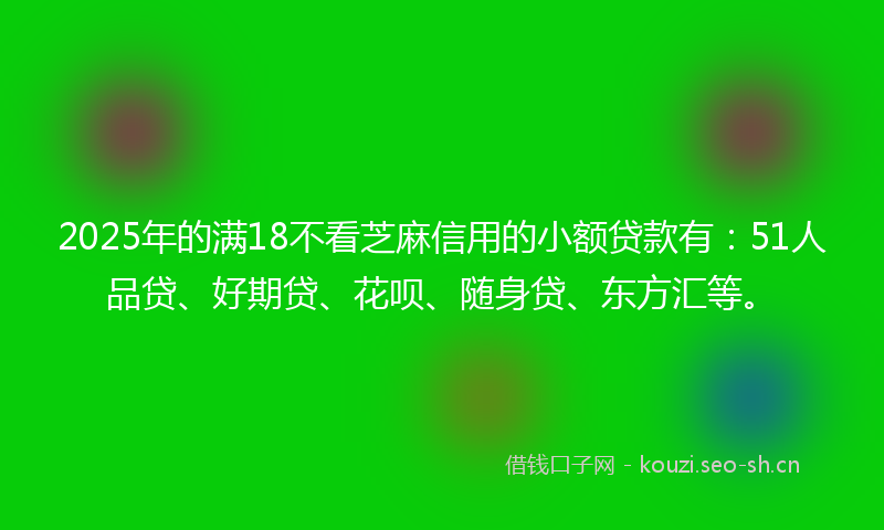 2025年的满18不看芝麻信用的小额贷款有：51人品贷、好期贷、花呗、随身贷、东方汇等。