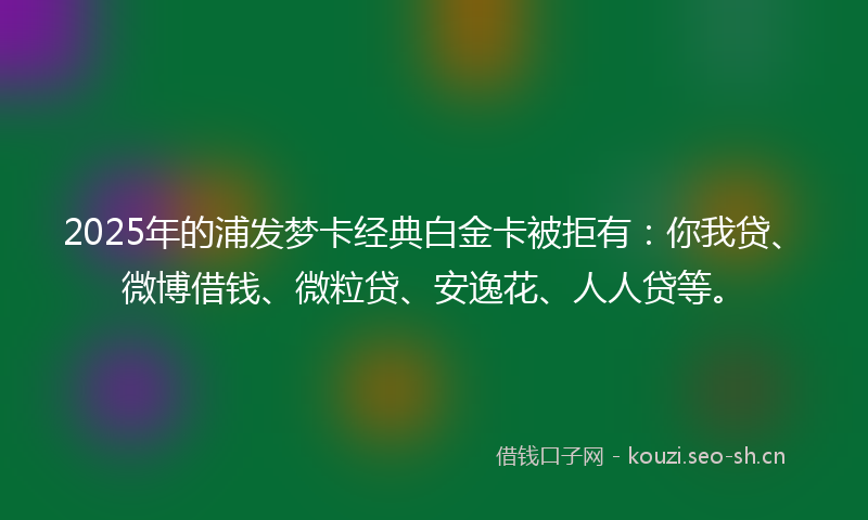 2025年的浦发梦卡经典白金卡被拒有：你我贷、微博借钱、微粒贷、安逸花、人人贷等。