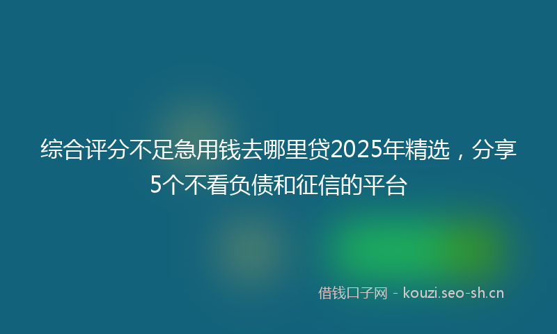 综合评分不足急用钱去哪里贷2025年精选，分享5个不看负债和征信的平台