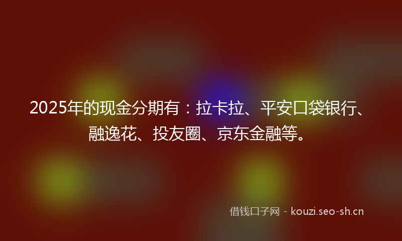 2025年的现金分期有：拉卡拉、平安口袋银行、融逸花、投友圈、京东金融等。