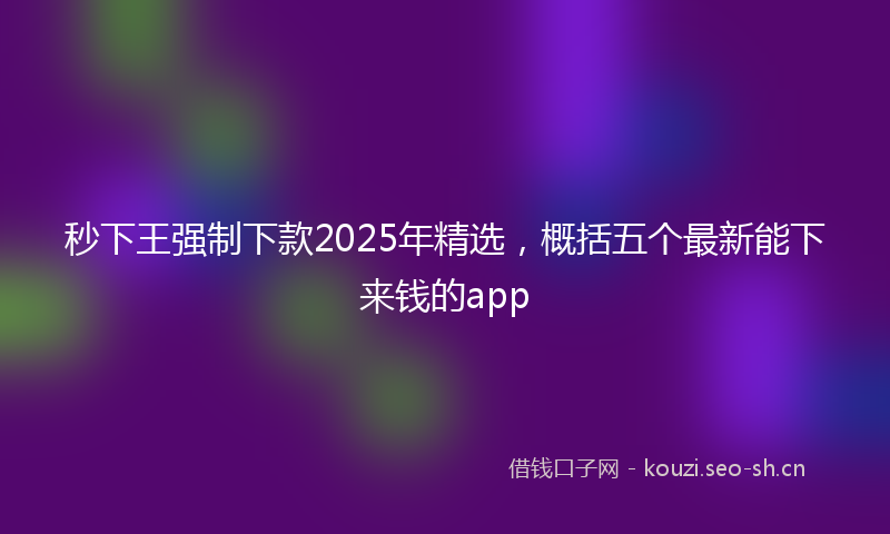 秒下王强制下款2025年精选，概括五个最新能下来钱的app