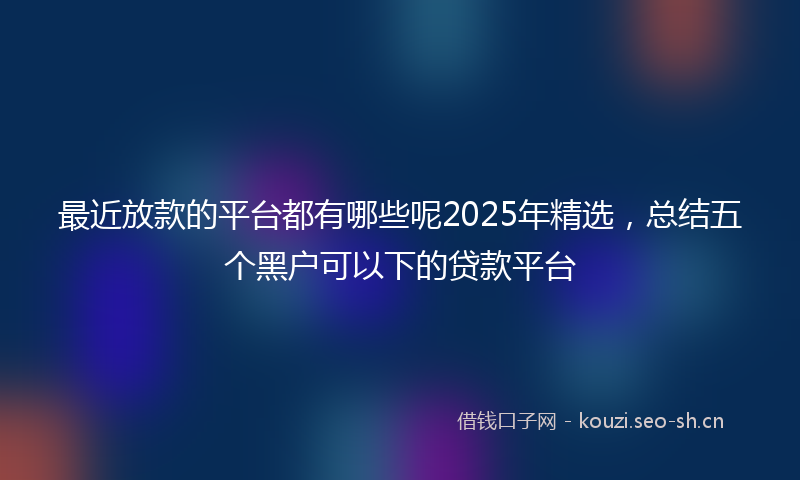 最近放款的平台都有哪些呢2025年精选，总结五个黑户可以下的贷款平台