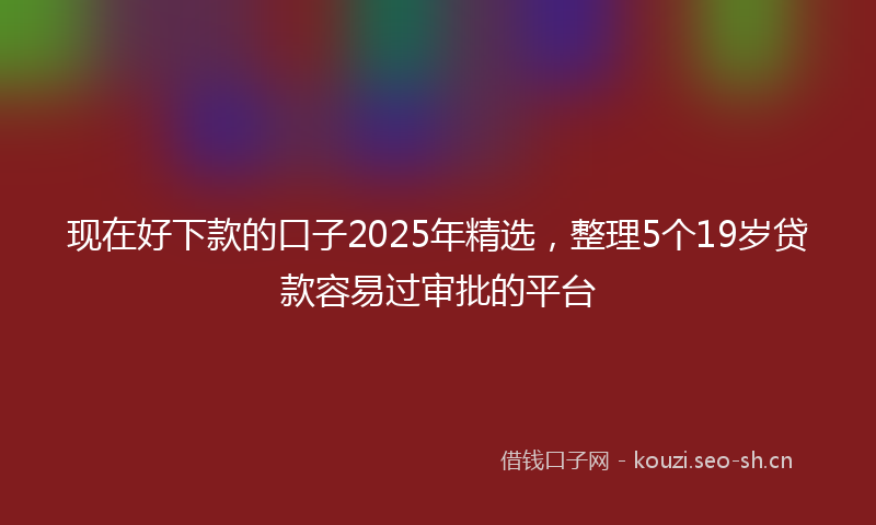现在好下款的口子2025年精选，整理5个19岁贷款容易过审批的平台