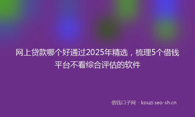 网上贷款哪个好通过2025年精选，梳理5个借钱平台不看综合评估的软件
