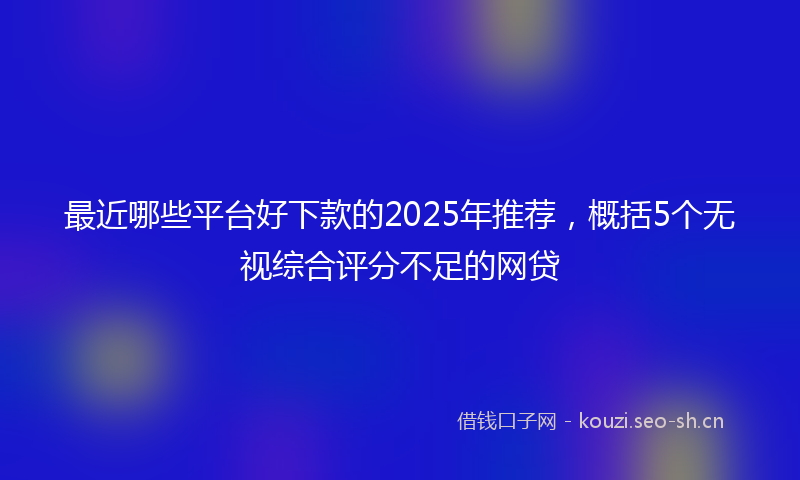 最近哪些平台好下款的2025年推荐，概括5个无视综合评分不足的网贷