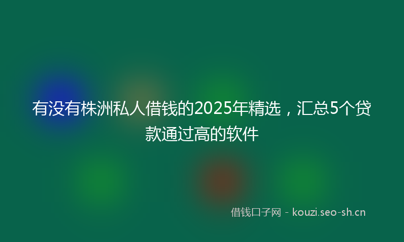 有没有株洲私人借钱的2025年精选，汇总5个贷款通过高的软件