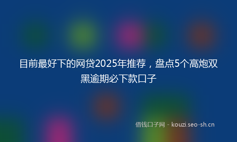 目前最好下的网贷2025年推荐，盘点5个高炮双黑逾期必下款口子