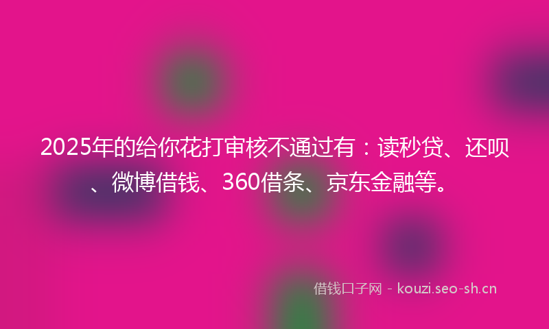 2025年的给你花打审核不通过有：读秒贷、还呗、微博借钱、360借条、京东金融等。