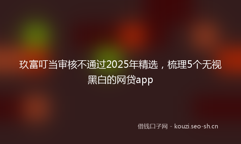 玖富叮当审核不通过2025年精选，梳理5个无视黑白的网贷app