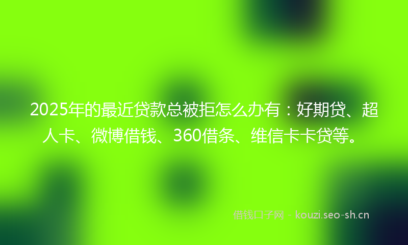 2025年的最近贷款总被拒怎么办有：好期贷、超人卡、微博借钱、360借条、维信卡卡贷等。