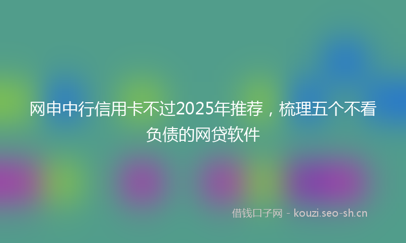 网申中行信用卡不过2025年推荐，梳理五个不看负债的网贷软件