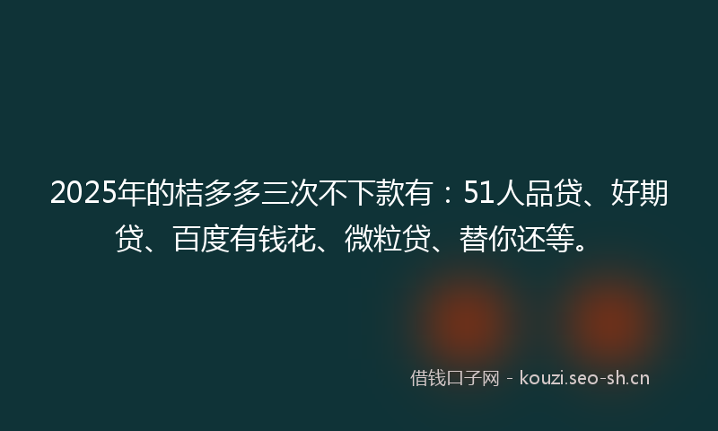 2025年的桔多多三次不下款有：51人品贷、好期贷、百度有钱花、微粒贷、替你还等。