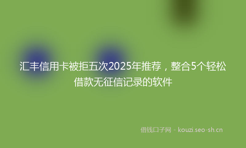 汇丰信用卡被拒五次2025年推荐，整合5个轻松借款无征信记录的软件