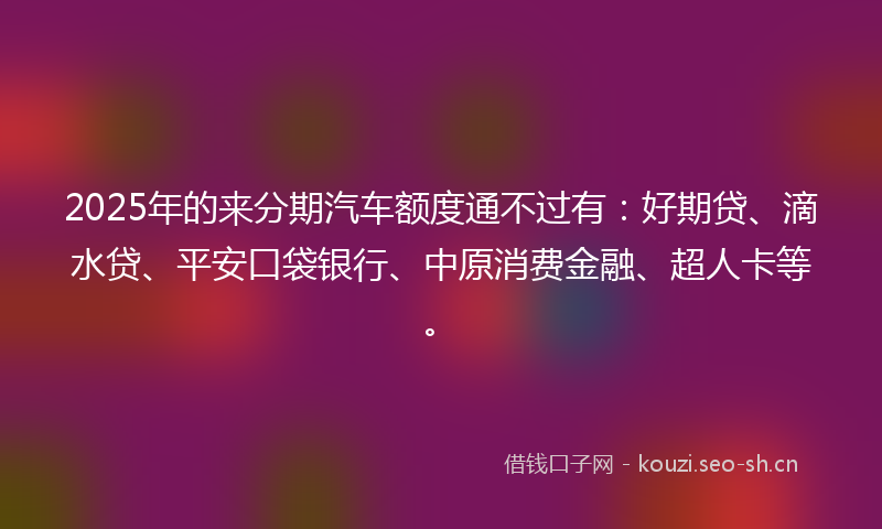 2025年的来分期汽车额度通不过有：好期贷、滴水贷、平安口袋银行、中原消费金融、超人卡等。