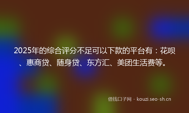 2025年的综合评分不足可以下款的平台有：花呗、惠商贷、随身贷、东方汇、美团生活费等。