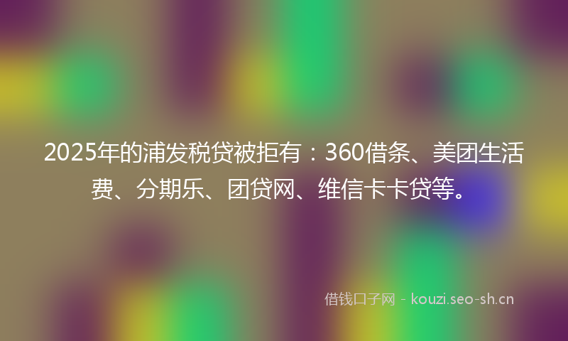 2025年的浦发税贷被拒有：360借条、美团生活费、分期乐、团贷网、维信卡卡贷等。