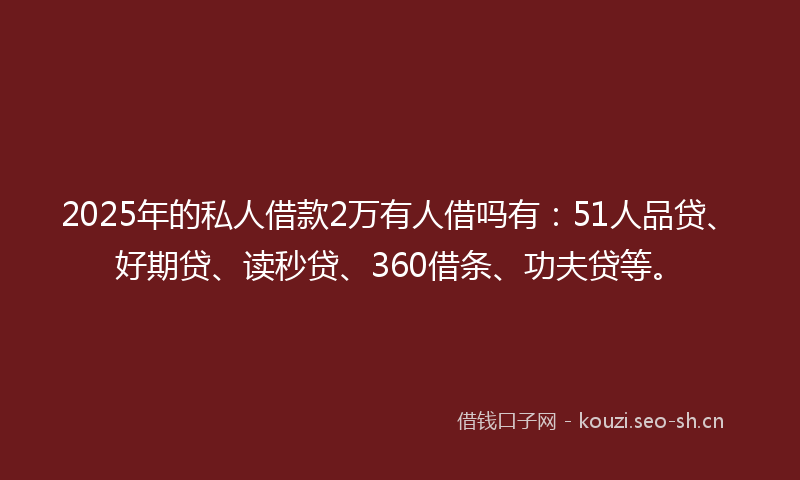 2025年的私人借款2万有人借吗有：51人品贷、好期贷、读秒贷、360借条、功夫贷等。