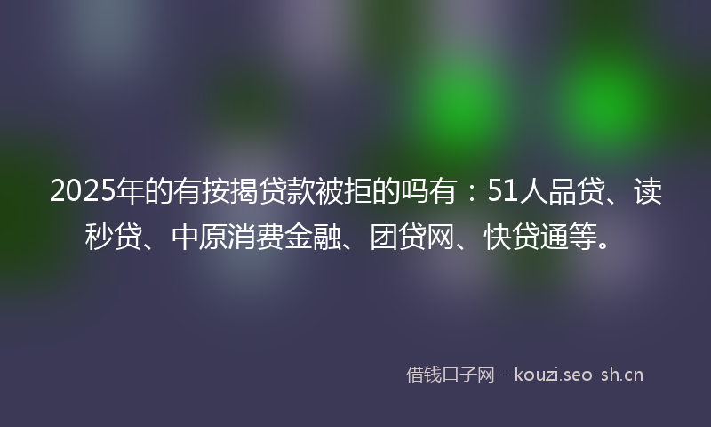 2025年的有按揭贷款被拒的吗有：51人品贷、读秒贷、中原消费金融、团贷网、快贷通等。