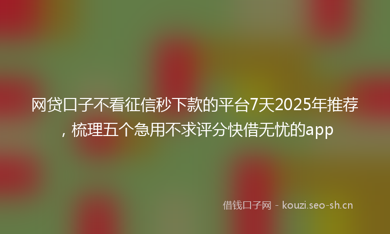 网贷口子不看征信秒下款的平台7天2025年推荐，梳理五个急用不求评分快借无忧的app