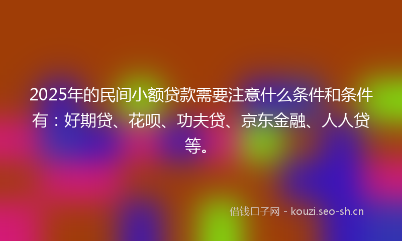 2025年的民间小额贷款需要注意什么条件和条件有：好期贷、花呗、功夫贷、京东金融、人人贷等。