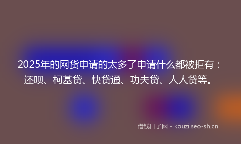 2025年的网货申请的太多了申请什么都被拒有：还呗、柯基贷、快贷通、功夫贷、人人贷等。