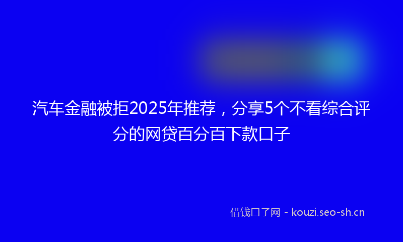 汽车金融被拒2025年推荐，分享5个不看综合评分的网贷百分百下款口子