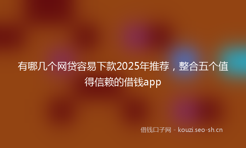 有哪几个网贷容易下款2025年推荐，整合五个值得信赖的借钱app
