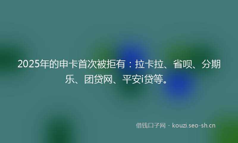 2025年的申卡首次被拒有：拉卡拉、省呗、分期乐、团贷网、平安i贷等。