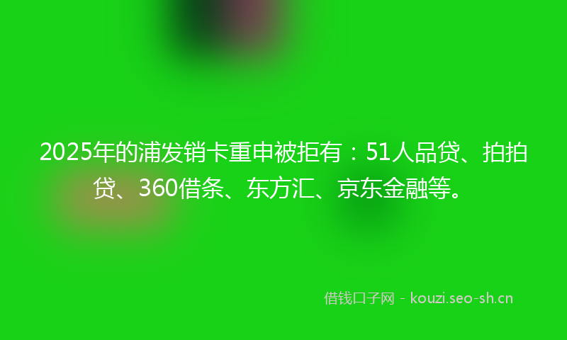 2025年的浦发销卡重申被拒有：51人品贷、拍拍贷、360借条、东方汇、京东金融等。