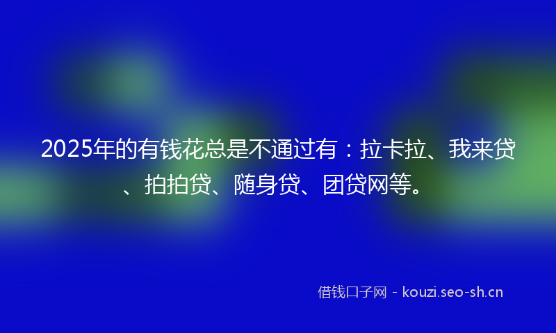2025年的有钱花总是不通过有：拉卡拉、我来贷、拍拍贷、随身贷、团贷网等。