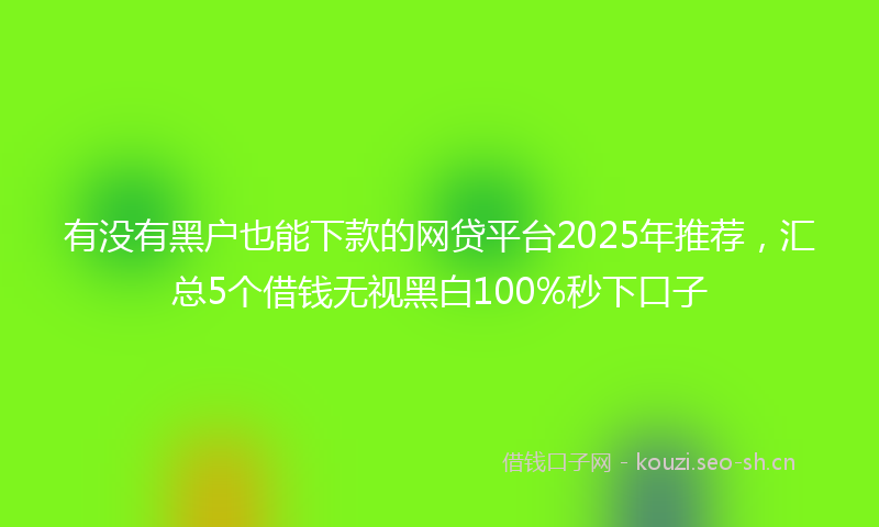 有没有黑户也能下款的网贷平台2025年推荐，汇总5个借钱无视黑白100%秒下口子