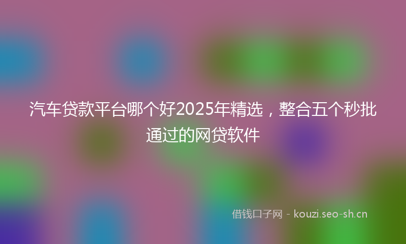 汽车贷款平台哪个好2025年精选，整合五个秒批通过的网贷软件