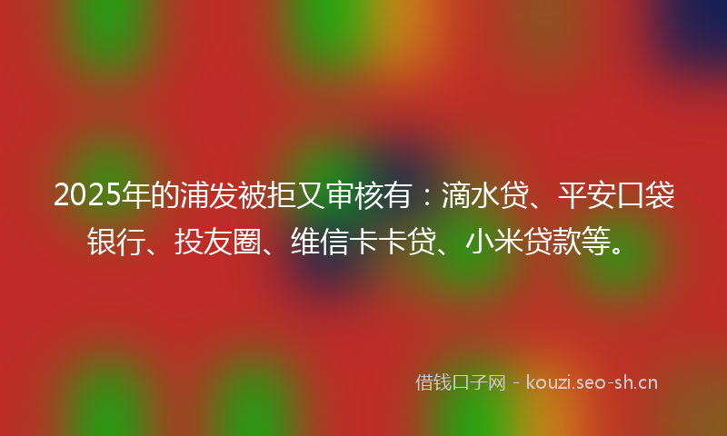 2025年的浦发被拒又审核有：滴水贷、平安口袋银行、投友圈、维信卡卡贷、小米贷款等。
