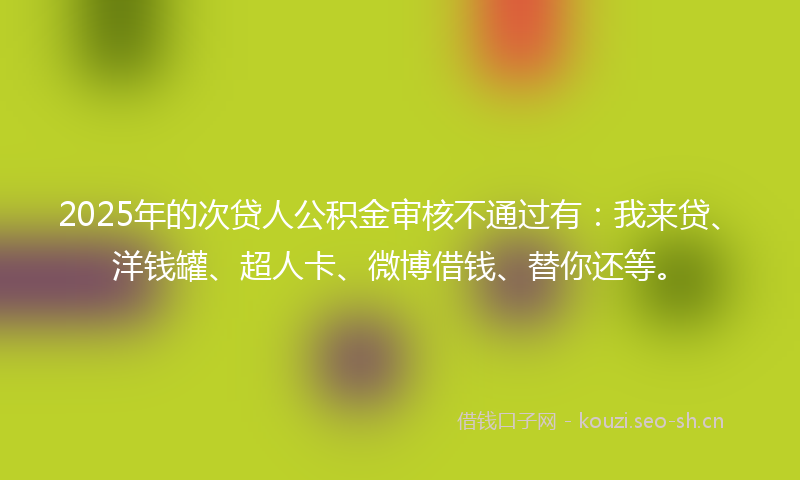 2025年的次贷人公积金审核不通过有：我来贷、洋钱罐、超人卡、微博借钱、替你还等。