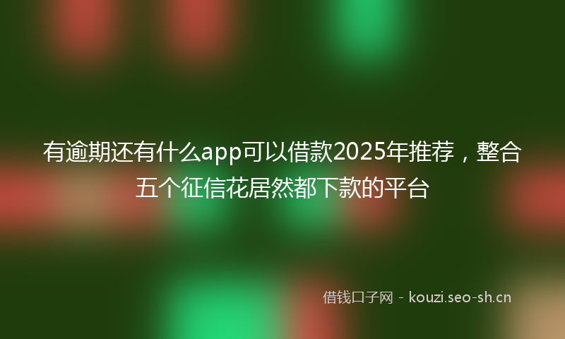 有逾期还有什么app可以借款2025年推荐，整合五个征信花居然都下款的平台
