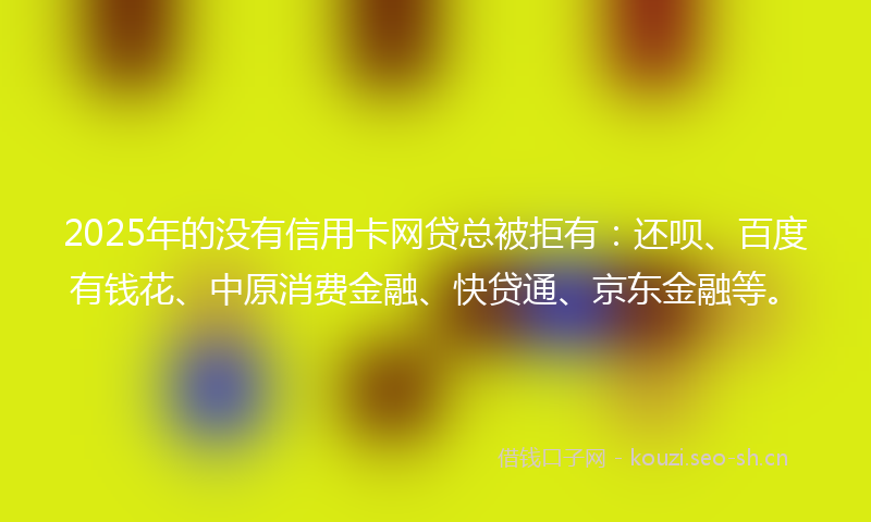 2025年的没有信用卡网贷总被拒有：还呗、百度有钱花、中原消费金融、快贷通、京东金融等。