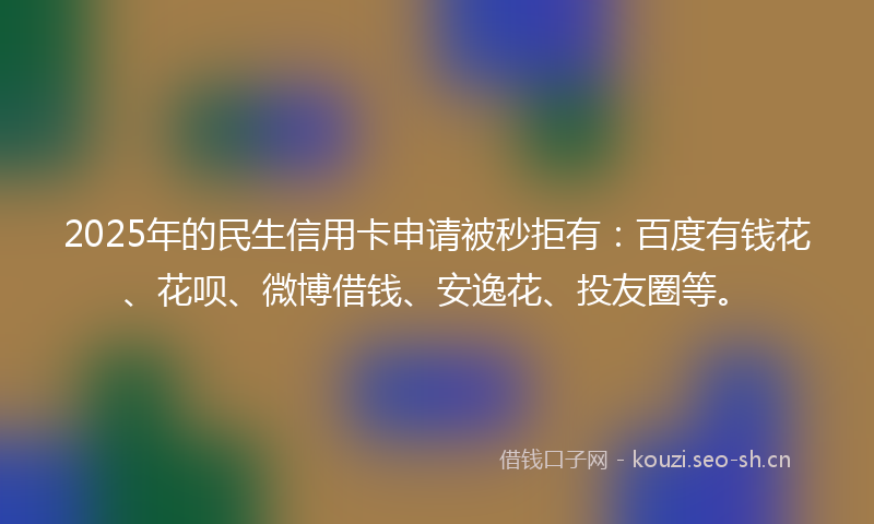 2025年的民生信用卡申请被秒拒有：百度有钱花、花呗、微博借钱、安逸花、投友圈等。