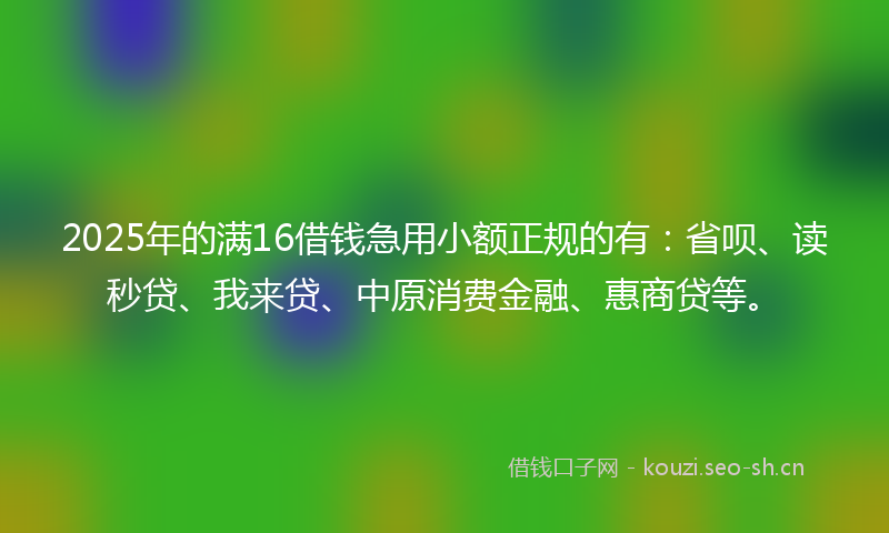 2025年的满16借钱急用小额正规的有：省呗、读秒贷、我来贷、中原消费金融、惠商贷等。
