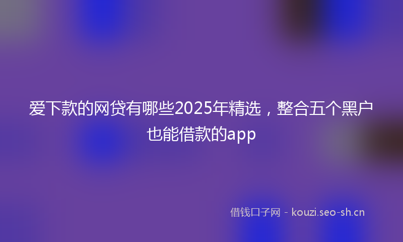 爱下款的网贷有哪些2025年精选，整合五个黑户也能借款的app