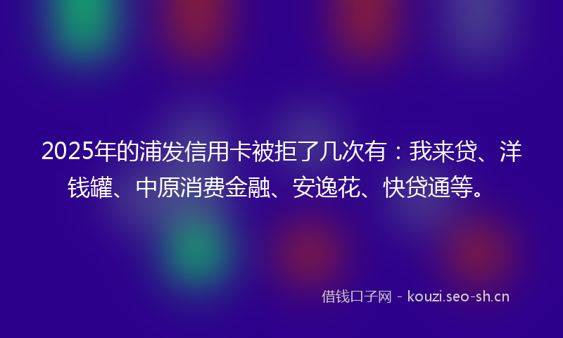 2025年的浦发信用卡被拒了几次有：我来贷、洋钱罐、中原消费金融、安逸花、快贷通等。