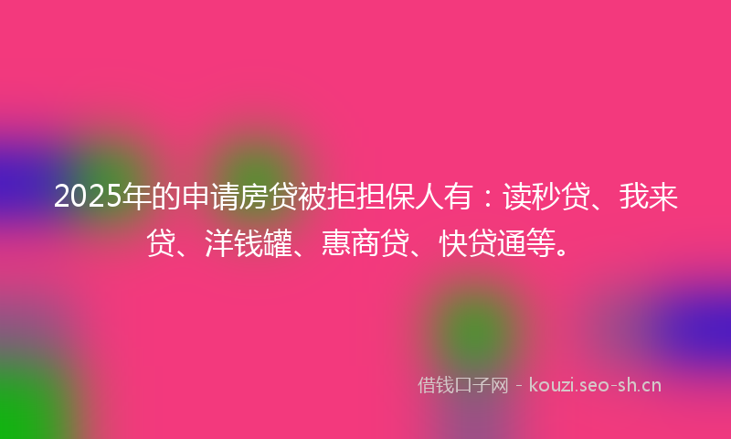 2025年的申请房贷被拒担保人有：读秒贷、我来贷、洋钱罐、惠商贷、快贷通等。
