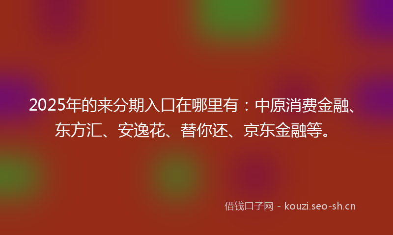 2025年的来分期入口在哪里有：中原消费金融、东方汇、安逸花、替你还、京东金融等。